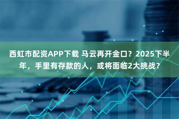 西虹市配资APP下载 马云再开金口？2025下半年，手里有存款的人，或将面临2大挑战？