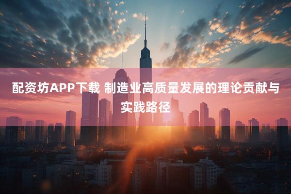 配资坊APP下载 制造业高质量发展的理论贡献与实践路径