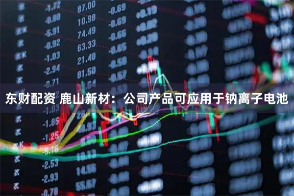 东财配资 鹿山新材：公司产品可应用于钠离子电池