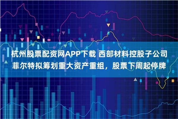 杭州股票配资网APP下载 西部材料控股子公司菲尔特拟筹划重大资产重组，股票下周起停牌