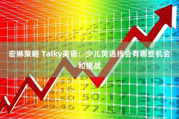 宏琳策略 Talky英语：少儿英语线会有哪些机会和挑战