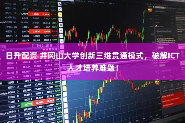 日升配资 井冈山大学创新三维贯通模式，破解ICT人才培养难题！