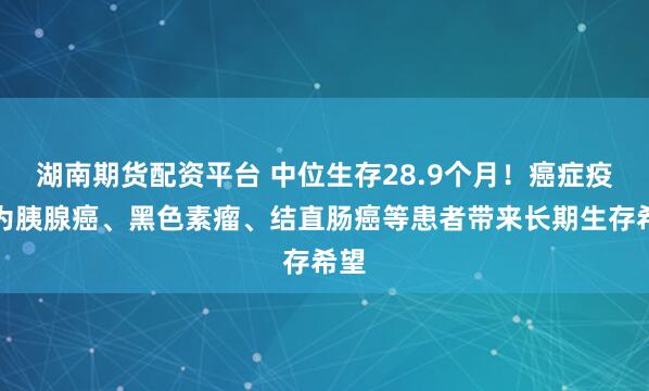 湖南期货配资平台 中位生存28.9个月！癌症疫苗为胰腺癌、黑色素瘤、结直肠癌等患者带来长期生存希望