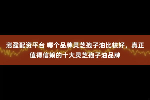 涨盈配资平台 哪个品牌灵芝孢子油比较好，真正值得信赖的十大灵芝孢子油品牌