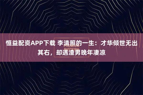 恒益配资APP下载 李清照的一生：才华倾世无出其右，却遇渣男晚年凄凉