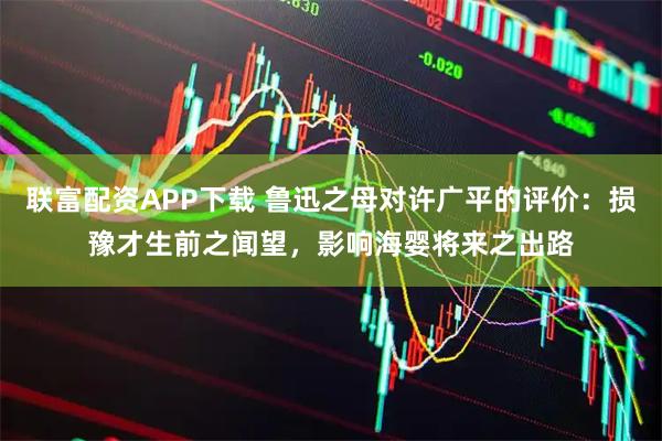 联富配资APP下载 鲁迅之母对许广平的评价:损豫才生前之闻望,影响海婴将来之出路