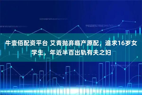 牛壹佰配资平台 艾青抛弃临产原配，追求16岁女学生，年近半百出轨有夫之妇