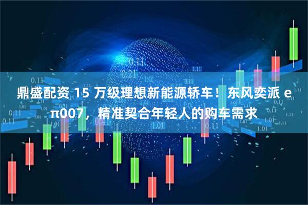 鼎盛配资 15 万级理想新能源轿车！东风奕派 eπ007，精准契合年轻人的购车需求