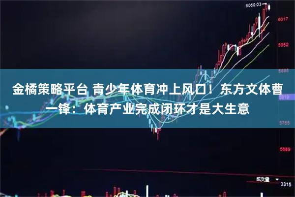 金橘策略平台 青少年体育冲上风口！东方文体曹一锋：体育产业完成闭环才是大生意