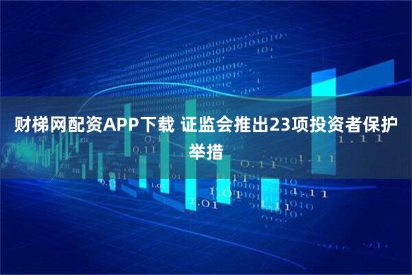 财梯网配资APP下载 证监会推出23项投资者保护举措