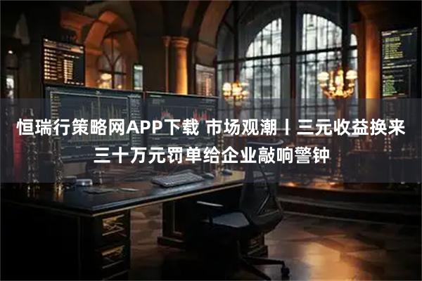 恒瑞行策略网APP下载 市场观潮丨三元收益换来三十万元罚单给企业敲响警钟