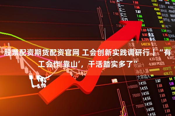 股票配资期货配资官网 工会创新实践调研行｜“有工会作‘靠山’，干活踏实多了”