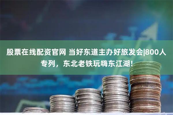 股票在线配资官网 当好东道主办好旅发会|800人专列，东北老铁玩嗨东江湖!