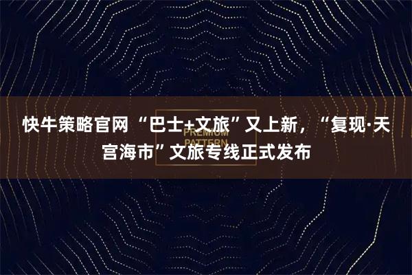 快牛策略官网 “巴士+文旅”又上新,“复现·天宫海市”文旅专线正式发布