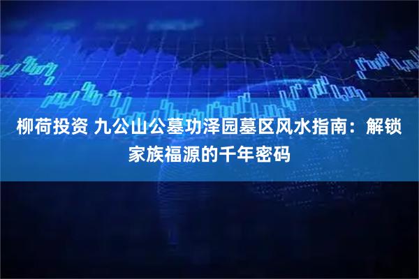 柳荷投资 九公山公墓功泽园墓区风水指南：解锁家族福源的千年密码