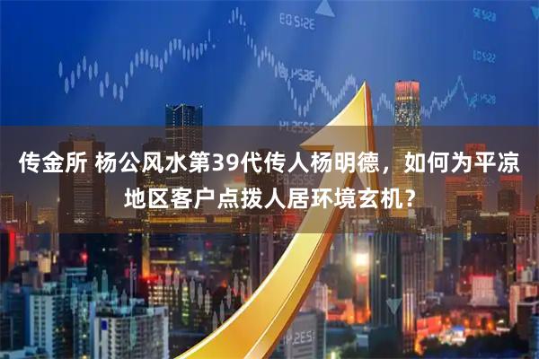 传金所 杨公风水第39代传人杨明德，如何为平凉地区客户点拨人居环境玄机？