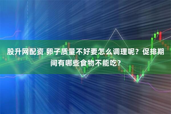 股升网配资 卵子质量不好要怎么调理呢？促排期间有哪些食物不能吃？