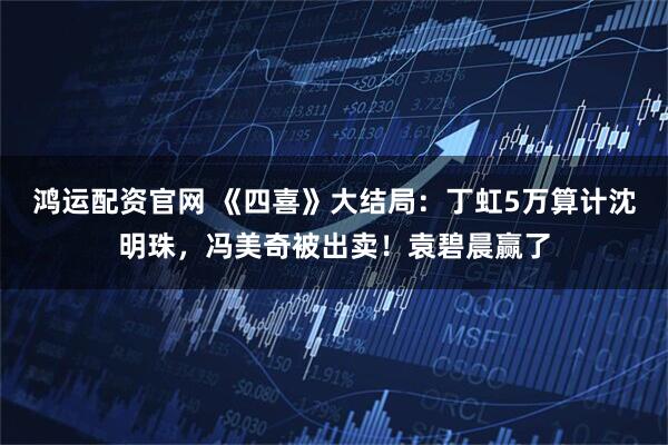 鸿运配资官网 《四喜》大结局：丁虹5万算计沈明珠，冯美奇被出卖！袁碧晨赢了