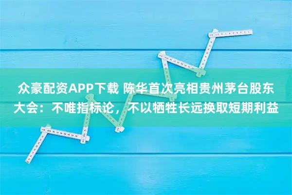 众豪配资APP下载 陈华首次亮相贵州茅台股东大会：不唯指标论，不以牺牲长远换取短期利益