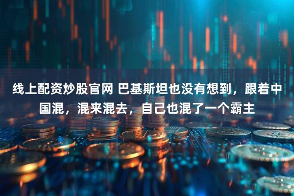 线上配资炒股官网 巴基斯坦也没有想到,跟着中国混,混来混去,自己也混了一个霸主