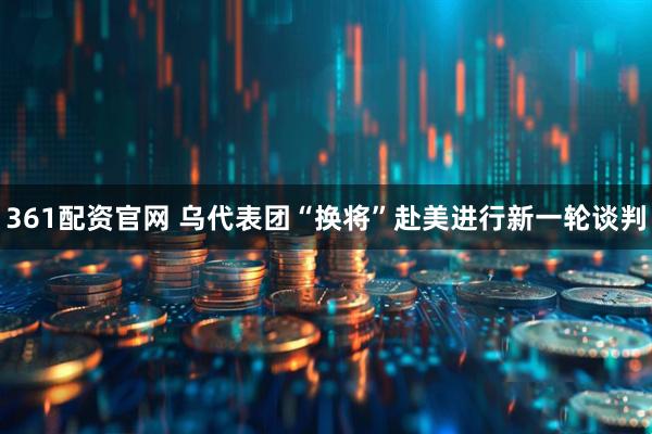 361配资官网 乌代表团“换将”赴美进行新一轮谈判