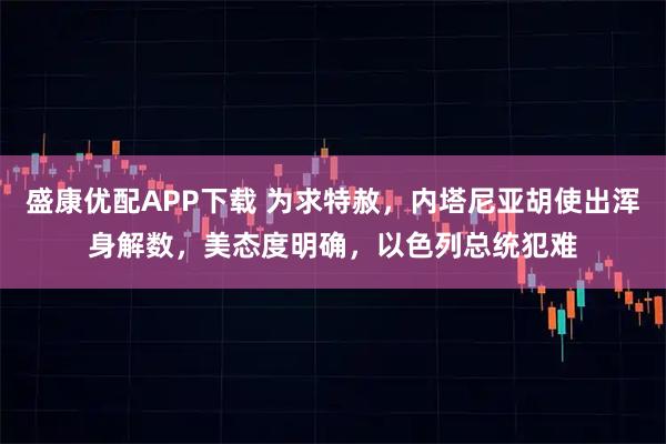 盛康优配APP下载 为求特赦,内塔尼亚胡使出浑身解数,美态度明确,以色列总统犯难