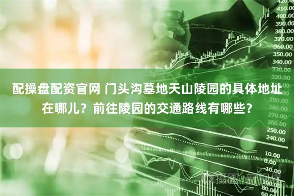 配操盘配资官网 门头沟墓地天山陵园的具体地址在哪儿?前往陵园的交通路线有哪些?