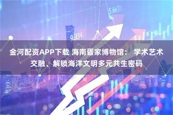 金河配资APP下载 海南疍家博物馆: 学术艺术交融、解锁海洋文明多元共生密码