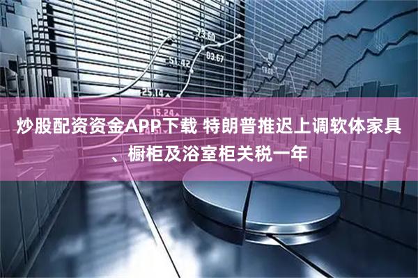 炒股配资资金APP下载 特朗普推迟上调软体家具、橱柜及浴室柜关税一年