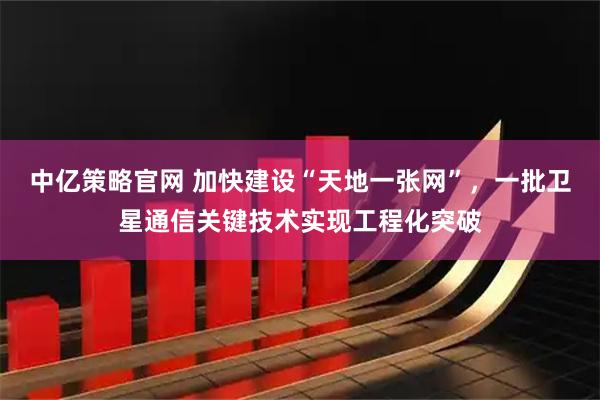 中亿策略官网 加快建设“天地一张网”，一批卫星通信关键技术实现工程化突破
