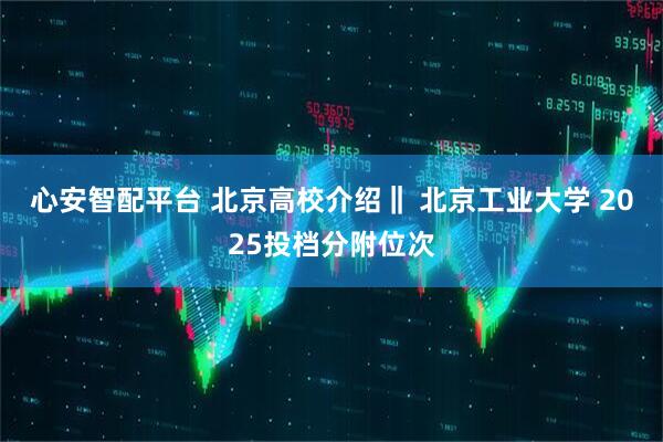 心安智配平台 北京高校介绍‖ 北京工业大学 2025投档分附位次