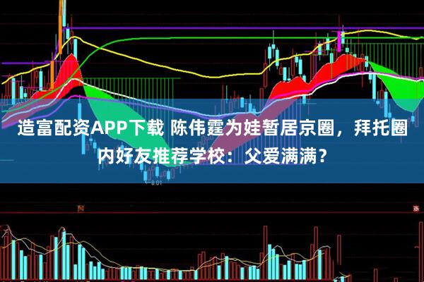 造富配资APP下载 陈伟霆为娃暂居京圈，拜托圈内好友推荐学校：父爱满满？