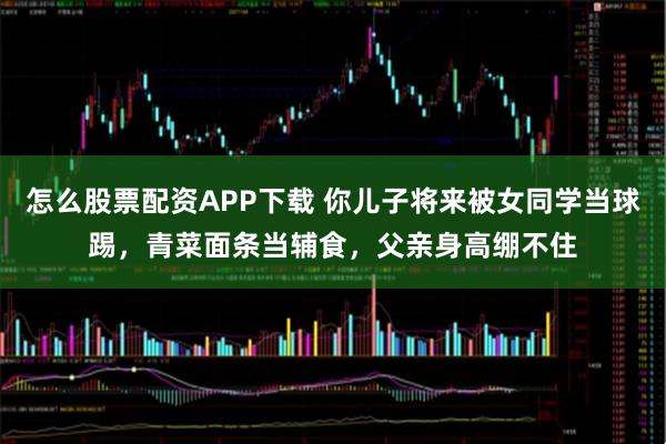 怎么股票配资APP下载 你儿子将来被女同学当球踢，青菜面条当辅食，父亲身高绷不住