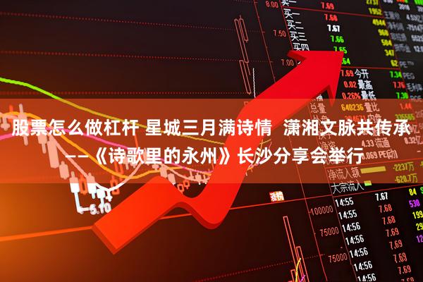 股票怎么做杠杆 星城三月满诗情 潇湘文脉共传承 ——《诗歌里的永州》长沙分享会举行