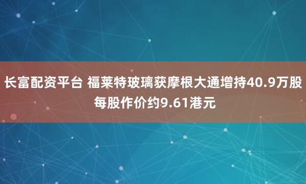 长富配资平台 福莱特玻璃获摩根大通增持40.9万股 每股作价约9.61港元