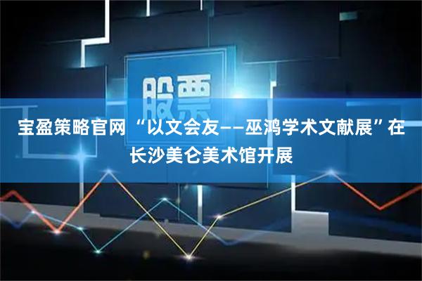 宝盈策略官网 “以文会友——巫鸿学术文献展”在长沙美仑美术馆开展