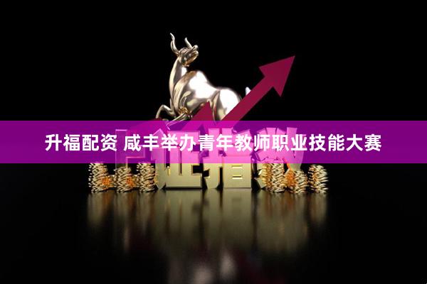 升福配资 咸丰举办青年教师职业技能大赛