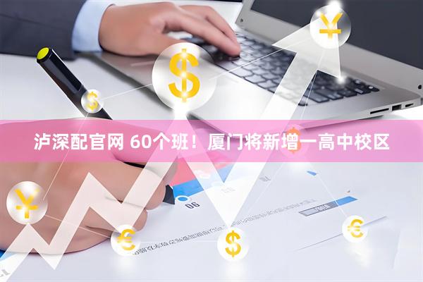泸深配官网 60个班！厦门将新增一高中校区