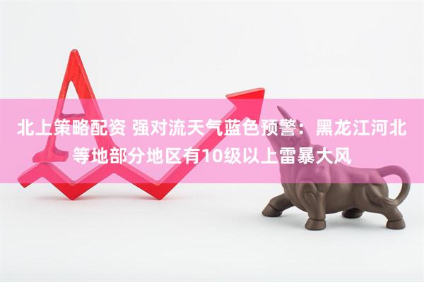 北上策略配资 强对流天气蓝色预警：黑龙江河北等地部分地区有10级以上雷暴大风