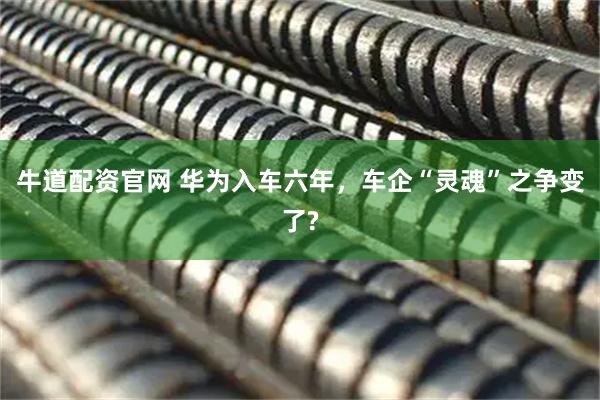 牛道配资官网 华为入车六年，车企“灵魂”之争变了?