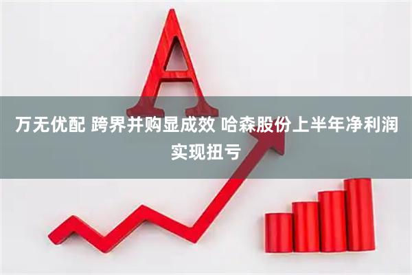 万无优配 跨界并购显成效 哈森股份上半年净利润实现扭亏