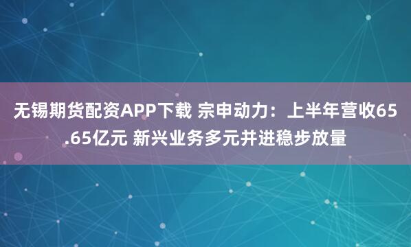 无锡期货配资APP下载 宗申动力：上半年营收65.65亿元 新兴业务多元并进稳步放量