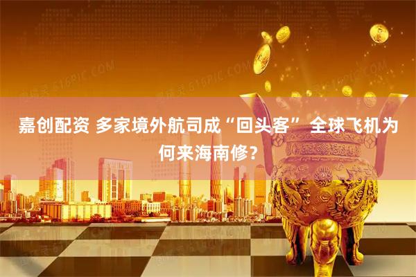 嘉创配资 多家境外航司成“回头客” 全球飞机为何来海南修？