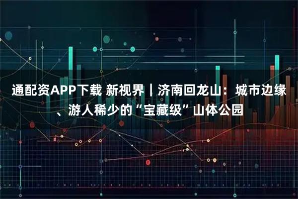 通配资APP下载 新视界｜济南回龙山：城市边缘、游人稀少的“宝藏级”山体公园
